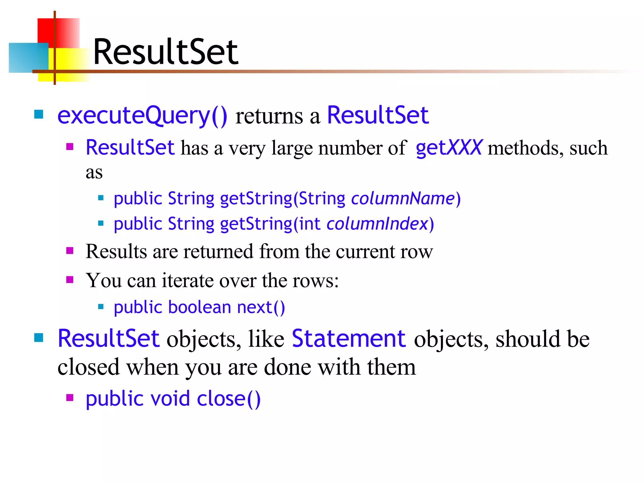 ResultSet executeQuery()  returns a  ResultSet   ResultSet  has a very large number of  get XXX  methods, such as public String getString(String  columnName ) public String getString(int  columnIndex ) Results are returned from the current row You can iterate over the rows: public boolean next() ResultSet  objects, like  Statement  objects, should be closed when you are done with them public void close() 