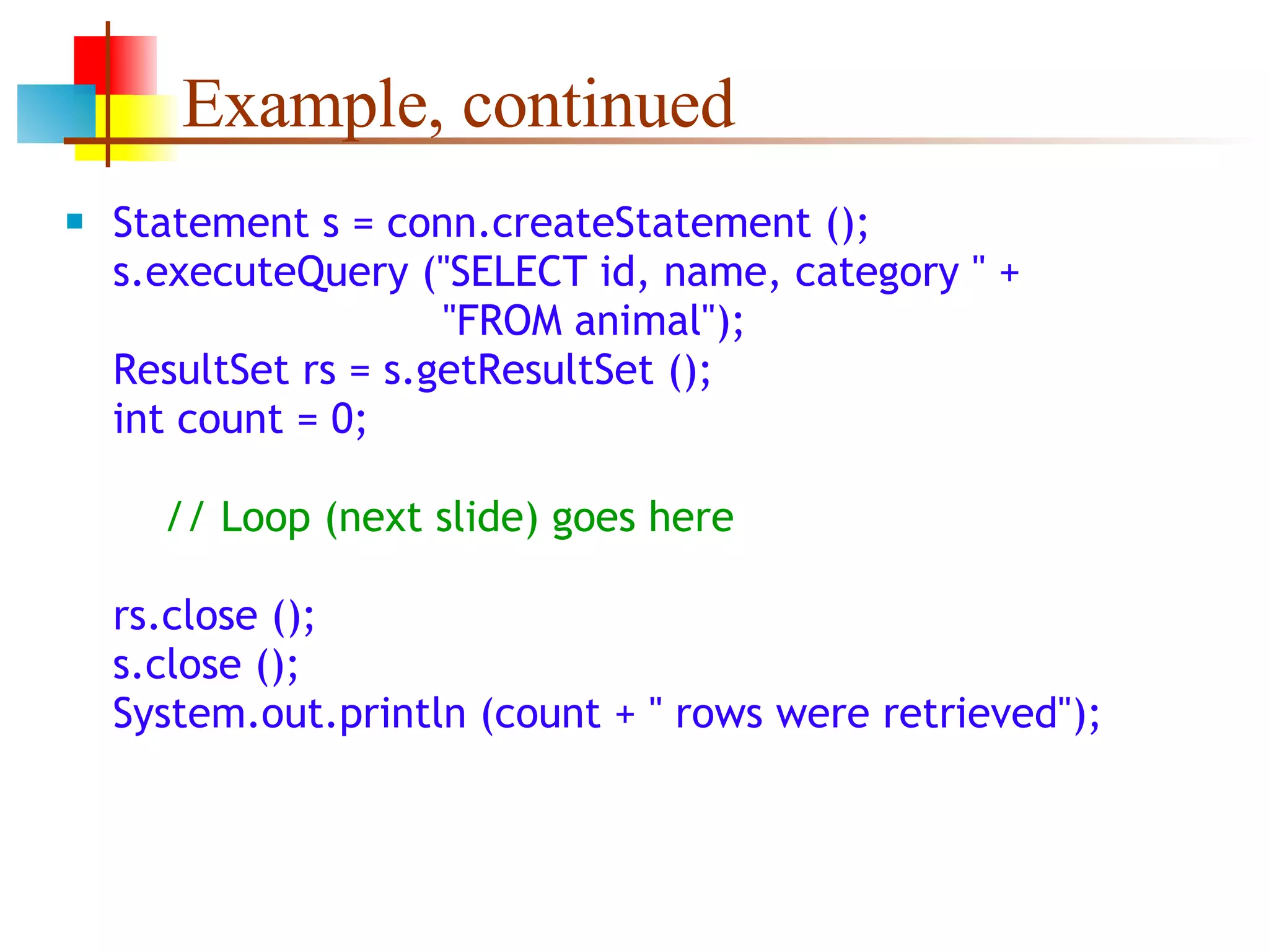 Example, continued Statement s = conn.createStatement (); s.executeQuery (&quot;SELECT id, name, category &quot; +   &quot;FROM animal&quot;); ResultSet rs = s.getResultSet (); int count = 0;   // Loop (next slide) goes here rs.close (); s.close (); System.out.println (count + &quot; rows were retrieved&quot;); 