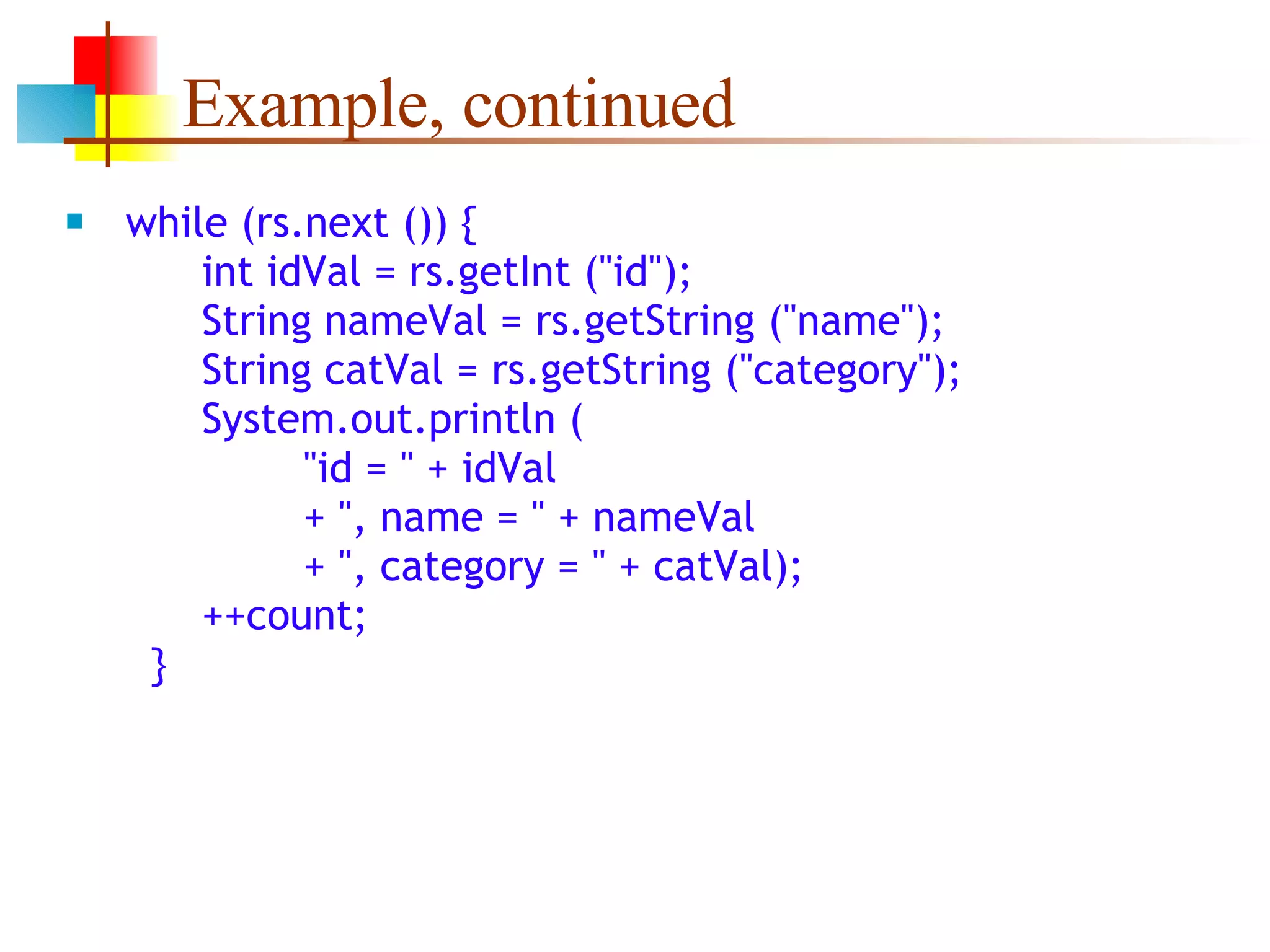 Example, continued while (rs.next ()) {   int idVal = rs.getInt (&quot;id&quot;);   String nameVal = rs.getString (&quot;name&quot;);   String catVal = rs.getString (&quot;category&quot;);   System.out.println (   &quot;id = &quot; + idVal   + &quot;, name = &quot; + nameVal   + &quot;, category = &quot; + catVal);   ++count;   } 