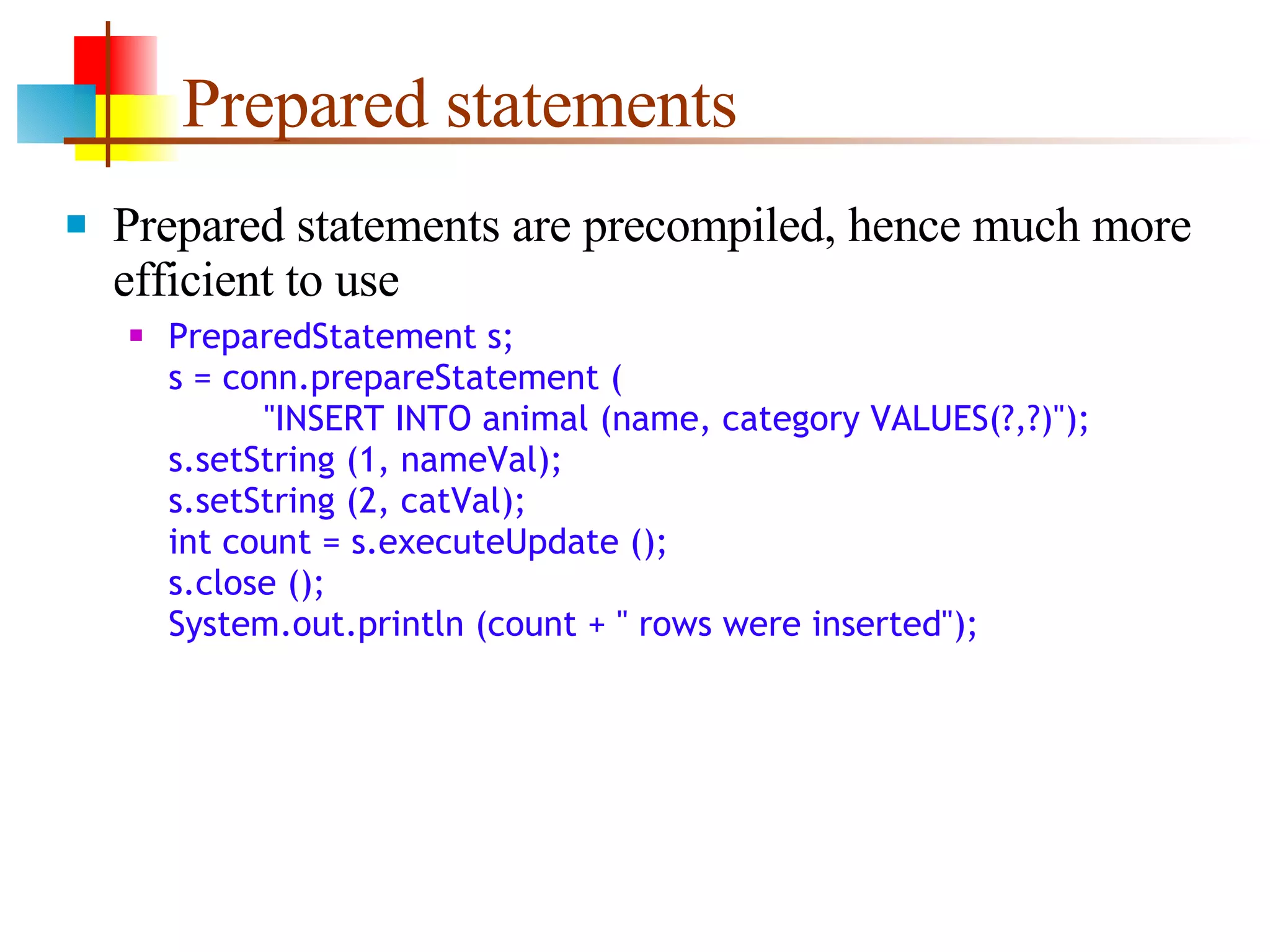 Prepared statements Prepared statements are precompiled, hence much more efficient to use PreparedStatement s; s = conn.prepareStatement (   &quot;INSERT INTO animal (name, category VALUES(?,?)&quot;); s.setString (1, nameVal); s.setString (2, catVal); int count = s.executeUpdate (); s.close (); System.out.println (count + &quot; rows were inserted&quot;); 