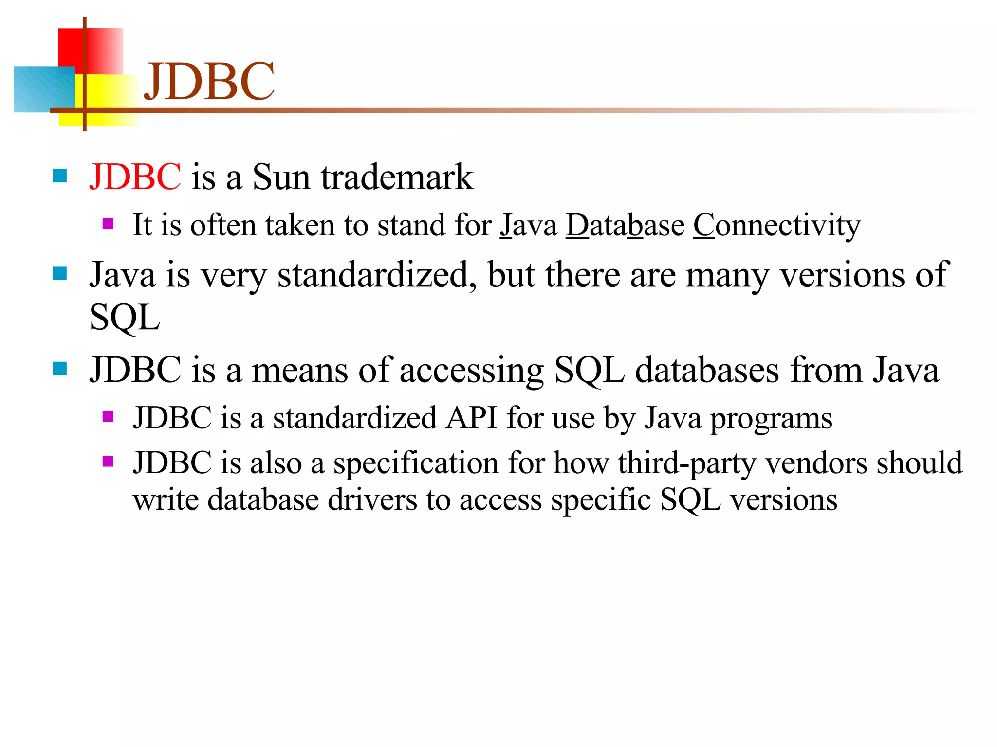 JDBC JDBC  is a Sun trademark It is often taken to stand for  J ava  D ata b ase  C onnectivity Java is very standardized, but there are many versions of SQL JDBC is a means of accessing SQL databases from Java JDBC is a standardized API for use by Java programs JDBC is also a specification for how third-party vendors should write database drivers to access specific SQL versions 
