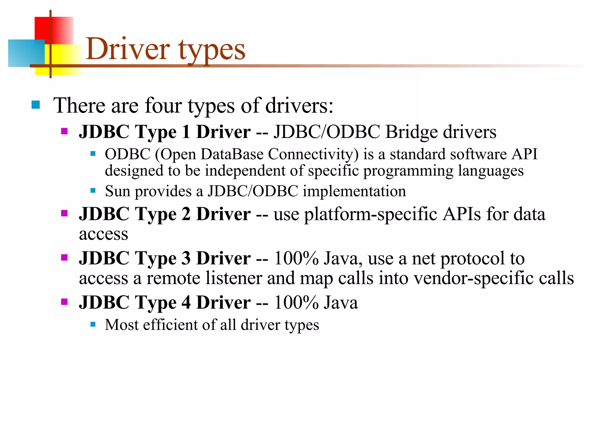 Driver types There are four types of drivers: JDBC Type 1 Driver  -- JDBC/ODBC Bridge drivers ODBC (Open DataBase Connectivity) is a standard software API designed to be independent of specific programming languages Sun provides a JDBC/ODBC implementation JDBC Type 2 Driver  -- use platform-specific APIs for data access JDBC Type 3 Driver  -- 100% Java, use a net protocol to access a remote listener and map calls into vendor-specific calls JDBC Type 4 Driver  -- 100% Java Most efficient of all driver types 