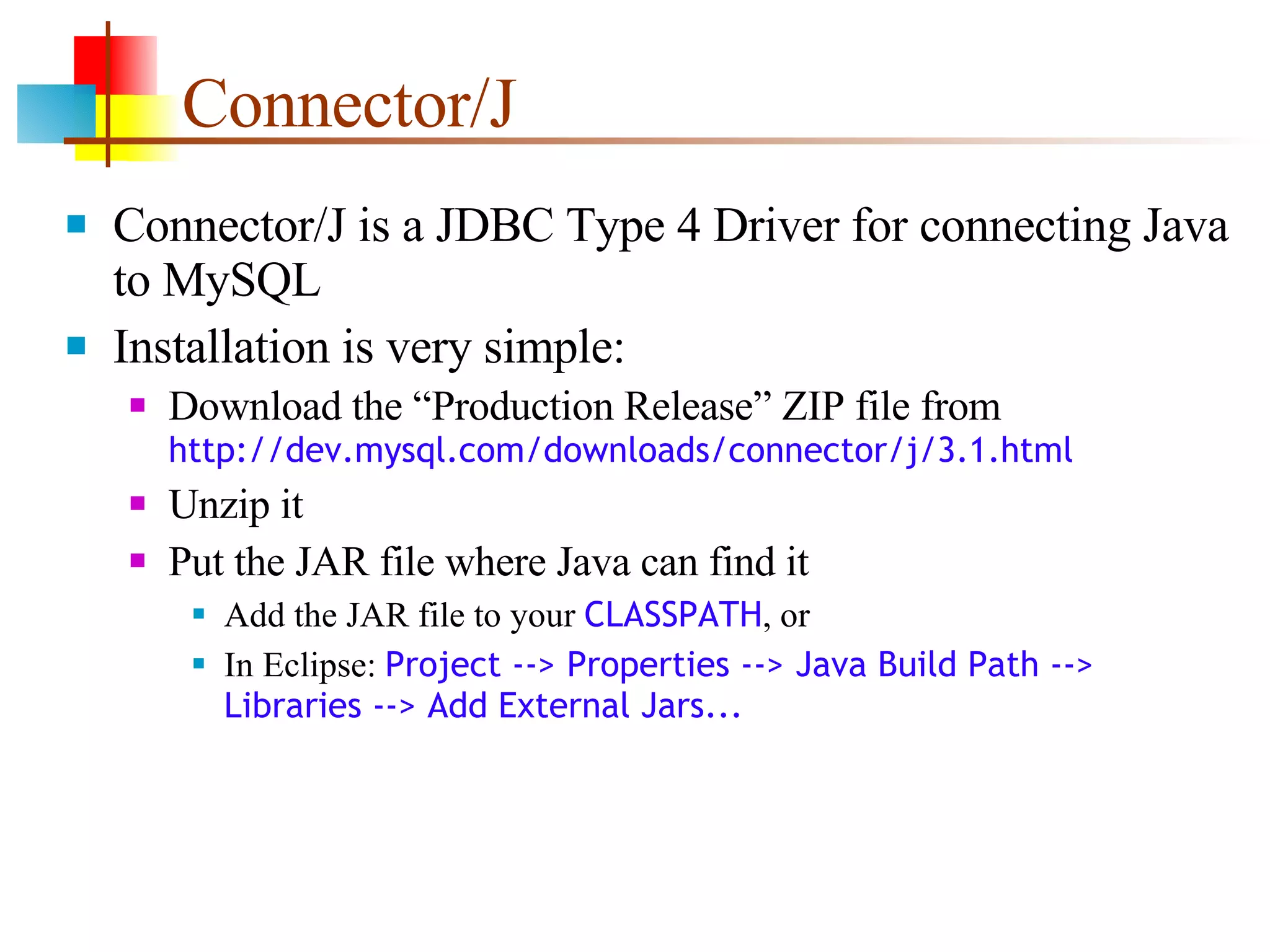 Connector/J Connector/J is a JDBC Type 4 Driver for connecting Java to MySQL Installation is very simple: Download the “Production Release” ZIP file from  http://dev.mysql.com/downloads/connector/j/3.1.html Unzip it Put the JAR file where Java can find it Add the JAR file to your  CLASSPATH , or In Eclipse:  Project --> Properties --> Java Build Path --> Libraries --> Add External Jars... 