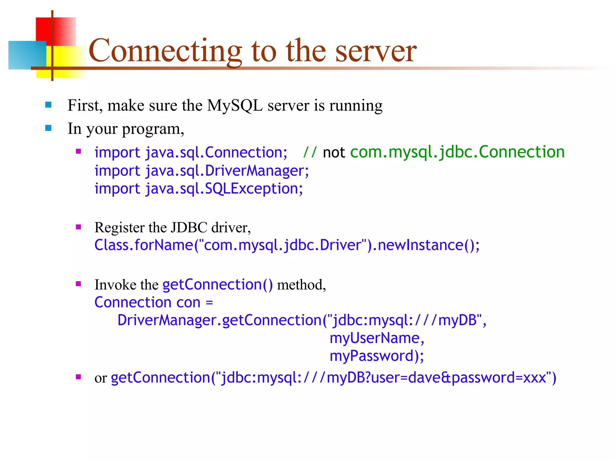 Connecting to the server First, make sure the MySQL server is running In your program, import java.sql.Connection;  //  not   com.mysql.jdbc.Connection import java.sql.DriverManager; import java.sql.SQLException; Register the JDBC driver, Class.forName(&quot;com.mysql.jdbc.Driver&quot;).newInstance(); Invoke the  getConnection()  method, Connection con =   DriverManager.getConnection(&quot;jdbc:mysql:///myDB&quot;,   myUserName,   myPassword); or  getConnection(&quot;jdbc:mysql:///myDB?user=dave&password=xxx&quot;) 