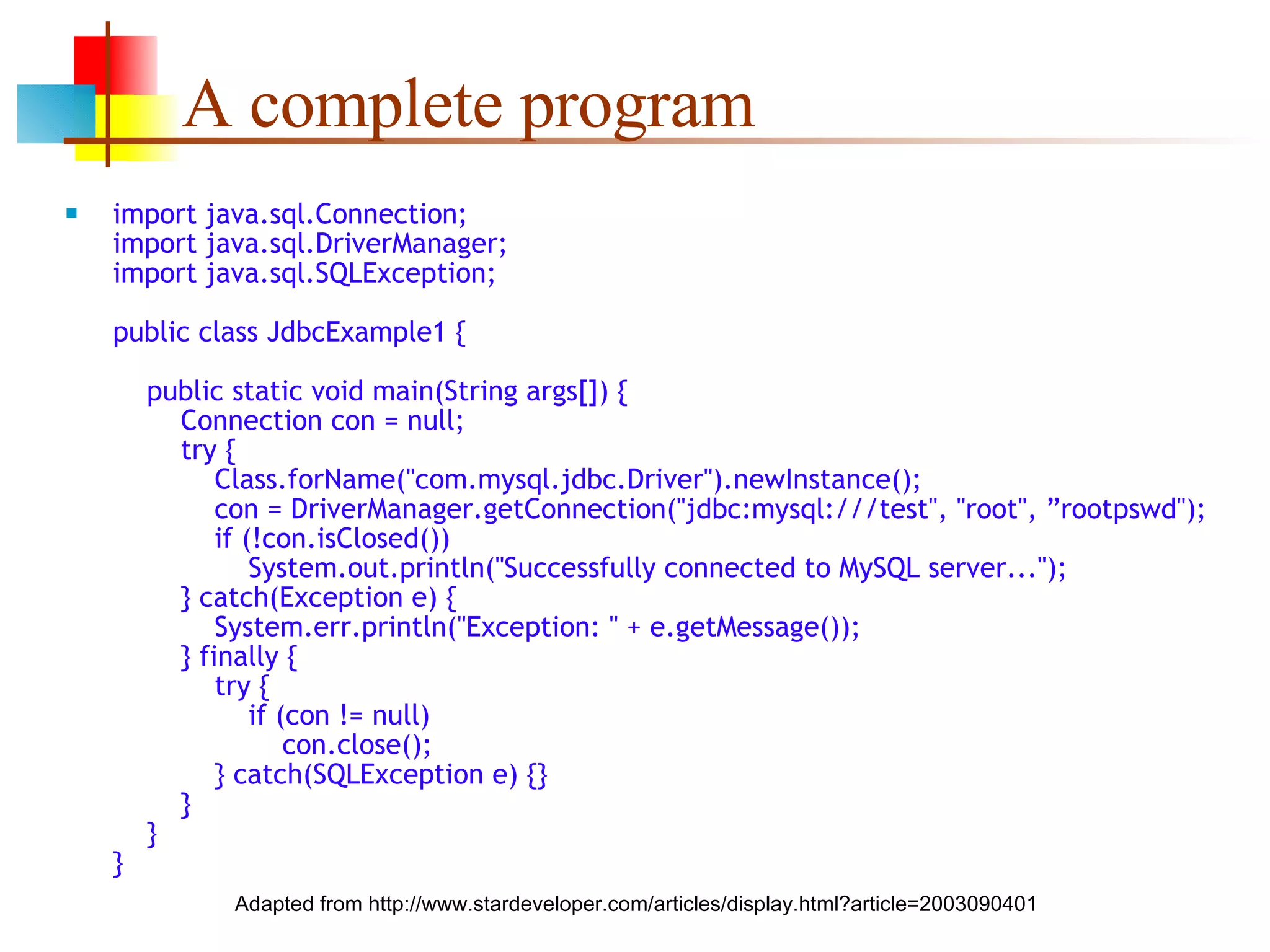 A complete program import java.sql.Connection; import java.sql.DriverManager; import java.sql.SQLException; public class JdbcExample1 {   public static void main(String args[]) {   Connection con = null;   try {   Class.forName(&quot;com.mysql.jdbc.Driver&quot;).newInstance();   con = DriverManager.getConnection(&quot;jdbc:mysql:///test&quot;, &quot;root&quot;, ”rootpswd&quot;);   if (!con.isClosed())   System.out.println(&quot;Successfully connected to MySQL server...&quot;);   } catch(Exception e) {   System.err.println(&quot;Exception: &quot; + e.getMessage());   } finally {   try {   if (con != null)   con.close();   } catch(SQLException e) {}   }   } } Adapted from http://www.stardeveloper.com/articles/display.html?article=2003090401 