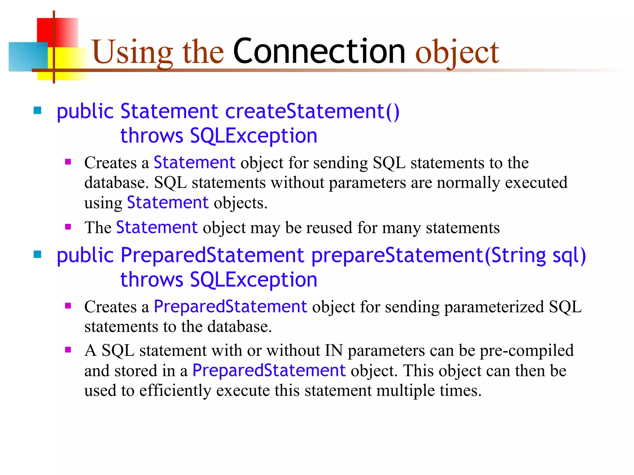 Using the  Connection  object public Statement createStatement()   throws SQLException Creates a  Statement  object for sending SQL statements to the database. SQL statements without parameters are normally executed using  Statement  objects. The  Statement  object may be reused for many statements public PreparedStatement prepareStatement(String sql)   throws SQLException Creates a  PreparedStatement  object for sending parameterized SQL statements to the database. A SQL statement with or without IN parameters can be pre-compiled and stored in a  PreparedStatement  object. This object can then be used to efficiently execute this statement multiple times.  