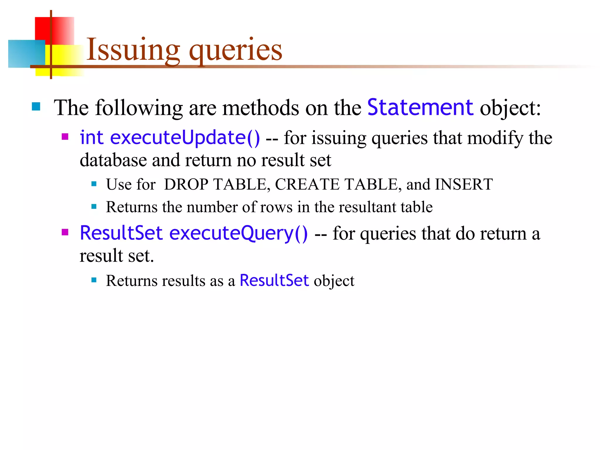 Issuing queries The following are methods on the  Statement  object: int executeUpdate()  -- for issuing queries that modify the database and return no result set Use for  DROP TABLE, CREATE TABLE, and INSERT Returns the number of rows in the resultant table ResultSet executeQuery()  -- for queries that do return a result set. Returns results as a  ResultSet  object  
