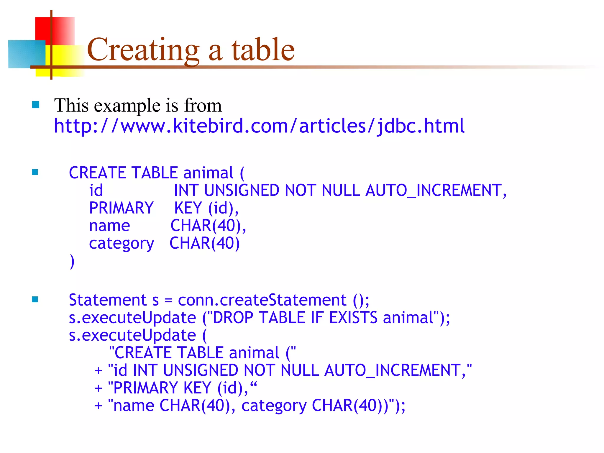 Creating a table This example is from  http://www.kitebird.com/articles/jdbc.html CREATE TABLE animal (   id  INT UNSIGNED NOT NULL AUTO_INCREMENT,   PRIMARY  KEY (id),   name  CHAR(40),   category  CHAR(40)   ) Statement s = conn.createStatement ();   s.executeUpdate (&quot;DROP TABLE IF EXISTS animal&quot;);   s.executeUpdate (   &quot;CREATE TABLE animal (&quot;   + &quot;id INT UNSIGNED NOT NULL AUTO_INCREMENT,&quot;   + &quot;PRIMARY KEY (id),“   + &quot;name CHAR(40), category CHAR(40))&quot;); 
