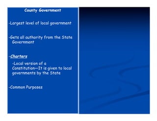 County Government


-Largest level of local government


-Gets all authority from the State
  Government


-Charters
 -Local version of a
 Constitution—It is given to local
 governments by the State


-Common Purposes
 