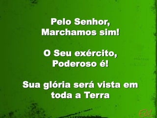 Pelo Senhor,
   Marchamos sim!

    O Seu exército,
      Poderoso é!

Sua glória será vista em
      toda a Terra
 