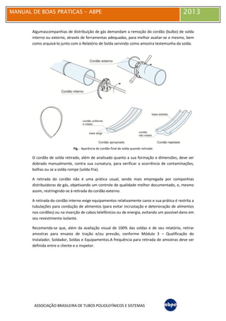 MANUAL DE BOAS PRÁTICAS - ABPE 2013
ASSOCIAÇÃO BRASILEIRA DE TUBOS POLIOLEFÍNICOS E SISTEMAS
Algumascompanhias de distribuição de gás demandam a remoção do cordão (bulbo) de solda
interno ou externo, através de ferramentas adequadas, para melhor avaliar-se o mesmo, bem
como arquivá-lo junto com o Relatório de Solda servindo como amostra testemunha da solda.
Fig. - Aparência do cordão final de solda quando retirado
O cordão de solda retirado, além de analisado quanto a sua formação e dimensões, deve ser
dobrado manualmente, contra sua curvatura, para verificar a ocorrência de contaminações,
bolhas ou se a solda rompe (solda fria).
A retirada do cordão não é uma prática usual, sendo mais empregada por companhias
distribuidoras de gás, objetivando um controle de qualidade melhor documentado, e, mesmo
assim, restringindo-se à retirada do cordão externo.
A retirada do cordão interno exige equipamentos relativamente caros e sua prática é restrita a
tubulações para condução de alimentos (para evitar incrustação e deterioração de alimentos
nos cordões) ou na inserção de cabos telefônicos ou de energia, evitando um possível dano em
seu revestimento isolante.
Recomenda-se que, além da avaliação visual de 100% das soldas e de seu relatório, retirar
amostras para ensaios de tração e/ou pressão, conforme Módulo 3 – Qualificação do
Instalador, Soldador, Soldas e Equipamentos.A frequência para retirada de amostras deve ser
definida entre o cliente e o inspetor.
 