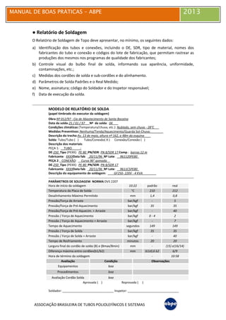 MANUAL DE BOAS PRÁTICAS - ABPE 2013
ASSOCIAÇÃO BRASILEIRA DE TUBOS POLIOLEFÍNICOS E SISTEMAS
● Relatório de Soldagem
O Relatório de Soldagem de Topo deve apresentar, no mínimo, os seguintes dados:
a) Identificação dos tubos e conexões, incluindo o DE, SDR, tipo de material, nomes dos
fabricantes do tubo e conexão e códigos do lote de fabricação, que permitam rastrear as
produções dos mesmos nos programas de qualidade dos fabricantes;
b) Controle visual do bulbo final de solda, informando sua aparência, uniformidade,
contaminações, etc.;
c) Medidas dos cordões de solda e sub-cordões e do alinhamento.
d) Parâmetros de Solda Padrões e o Real Medido;
e) Nome, assinatura; código do Soldador e do Inspetor responsável;
f) Data de execução da solda.
MODELO DE RELATÓRIO DE SOLDA
(papel timbrado do executor da soldagem)
Obra:Nº 012/97 - Cia de Abastecimento de Santa Bocaina
Data da solda:25 / 01 / 97 Nº da solda: 04 .
Condições climáticas (Temperatura/chuva, etc.): Nublado, sem chuva - 28°C___
Medidas Preventivas: Nenhuma/Tenda/Aquecimento/Guarda Sol-Chuva: _______
Descrição do trecho:Av. 13 de maio, altura nº 162, a 48m da esquina __
Solda: Tubo/Tubo ( ) Tubo/Conexão( X ) Conexão/Conexão ( )
Descrição dos materiais:
PEÇA 1: TUBO_____:
DE:250 Tipo (PEXX): PE 80 PN/SDR: PN 8/SDR 17 Comp.: barras 12 m
Fabricante: XXXXData fab: 20/11/96 Nº Lote: 961120PE80_
PEÇA 2: CONEXÃO: Curva 90° gomada .
DE:250 Tipo (PEXX): PE 80 PN/SDR: PN 8/SDR 17
Fabricante: XXXXData fab: 20/11/96 Nº Lote: 9611C5PE80_
Descrição do equipamento de soldagem: GF250- 220V - 4 KVA________
PARÂMETROS DE SOLDAGEM: NORMA:DVS 2207
Hora de início da soldagem 10:22 padrão real
Temperatura da Placa de Solda °C 210 212
Desalinhamento Máximo Permitido mm 1,4 0,8
Pressão/Força de Arraste bar/kgf - 5
Pressão/Força de Pré-Aquecimento bar/kgf 35 35
Pressão/Força de Pré-Aquecim. + Arraste bar/kgf - 40
Pressão / Força de Aquecimento bar/kgf 0 - 4 2
Pressão / Força de Aquecimento + Arraste bar/kgf - 7
Tempo de Aquecimento segundos 149 149
Pressão / Força de Solda bar/kgf 35 35
Pressão / Força de Solda + Arraste bar/kgf - 40
Tempo de Resfriamento minutos 20 20
Largura final do cordão de solda (B) e (Bmax/Bmin) mm - (15) e(16/14)
Diferença máxima entre cordões(b1/b2) mm b1≥0,6 b2 6/9
Hora de término da soldagem - 10:58
Avaliação Condição Observações
Equipamentos boa
Procedimentos boa
Avaliação Cordão Solda boa
Aprovada ( ) Reprovada ( )
Soldador: ______________________________ Inspetor: ______________________________
 