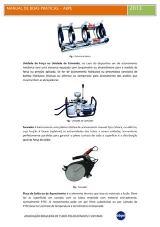 MANUAL DE BOAS PRÁTICAS
ASSOCIAÇÃO BRASILEIRA DE TUBOS POLIOLEFÍNICOS E SISTEMAS
Unidade de Força ou Unidade de Comando
mecânico será uma alavanca equipada com torquímetro
força ou pressão aplicada. Se for de acionamento hidráulico ou pneumático consistirá de
bomba hidráulica (manual ou elétrica) ou compressor para acionamento dos pistões que
movimentam as abraçadeiras;
Faceador é basicamente uma plaina rotativa de acionamento manual tipo catraca, ou elétrica,
cuja função é facear (aplainar) as extremidades dos tubos a serem soldadas, tornando
perfeitamente paralelas para garantir o pleno contato de toda a sup
igual da força de solda;
Placa de Solda ou de Aquecimento
ter as superfícies em contato com os tubos revestida com material anti
normalmente PTFE. O revestimento pode ser por filme substituível ou por camada de
PTFE;Deve ter controle de temperatura e
MANUAL DE BOAS PRÁTICAS - ABPE
ASSOCIAÇÃO BRASILEIRA DE TUBOS POLIOLEFÍNICOS E SISTEMAS
Fig.– Estrutura básica
Unidade de Força ou Unidade de Comando, no caso do dispositivo ser de acionamento
mecânico será uma alavanca equipada com torquímetro ou dinamômetro para a medida da
força ou pressão aplicada. Se for de acionamento hidráulico ou pneumático consistirá de
bomba hidráulica (manual ou elétrica) ou compressor para acionamento dos pistões que
movimentam as abraçadeiras;
Fig.– Unidade de Comando
é basicamente uma plaina rotativa de acionamento manual tipo catraca, ou elétrica,
cuja função é facear (aplainar) as extremidades dos tubos a serem soldadas, tornando
perfeitamente paralelas para garantir o pleno contato de toda a superfície e a distribuição
Fig.– Faceador
Placa de Solda ou de Aquecimento é o elemento térmico que leva os materiais a fusão. Deve
ter as superfícies em contato com os tubos revestida com material anti
O revestimento pode ser por filme substituível ou por camada de
controle de temperatura e termômetro incorporado.
2013
, no caso do dispositivo ser de acionamento
ou dinamômetro para a medida da
força ou pressão aplicada. Se for de acionamento hidráulico ou pneumático consistirá de
bomba hidráulica (manual ou elétrica) ou compressor para acionamento dos pistões que
é basicamente uma plaina rotativa de acionamento manual tipo catraca, ou elétrica,
cuja função é facear (aplainar) as extremidades dos tubos a serem soldadas, tornando-as
erfície e a distribuição
é o elemento térmico que leva os materiais a fusão. Deve
ter as superfícies em contato com os tubos revestida com material anti-aderente,
O revestimento pode ser por filme substituível ou por camada de
 