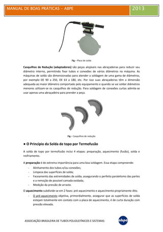 MANUAL DE BOAS PRÁTICAS
ASSOCIAÇÃO BRASILEIRA DE TUBOS POLIOLEFÍNICOS E SISTEMAS
Casquilhos de Redução (adaptadores)
diâmetro interno, permitindo fixar tubos e conexões de vários diâmetros na máquina. As
máquinas de solda são dimensionadas para atender a soldagem de uma gama de diâmetros,
por exemplo DE 90 a 250, DE
adequada ao maior diâmetro comportado pelo equipamento e quando se vai soldar diâmetros
menores utilizam-se os casquilhos de redução.
usar apenas uma abraçadeira para prender a peça.
● O Princípio da Solda de topo por Termofusão
A solda de topo por termofusão inclui 4 etapas: preparação, aquecimento (fusão), solda e
resfriamento.
A preparação é de extrema importância para uma boa
- Alinhamento dos tubos e/ou conexões;
- Limpeza das superfícies de solda;
- Faceamento das extremidades de solda, assegurando o perfeito paralelismo das partes
e a remoção de possível camada oxidada;
- Medição da pressão de arraste.
O aquecimento subdivide-se em 2 fases: pré
- O pré-aquecimento objetiva, primordialmente, assegurar que as superfícies de solda
estejam totalmente em contato com a placa de aquecimento, é d
pressão elevada.
MANUAL DE BOAS PRÁTICAS - ABPE
ASSOCIAÇÃO BRASILEIRA DE TUBOS POLIOLEFÍNICOS E SISTEMAS
Fig.– Placa de solda
Casquilhos de Redução (adaptadores) são peças alojáveis nas abraçadeiras para reduzir seu
diâmetro interno, permitindo fixar tubos e conexões de vários diâmetros na máquina. As
máquinas de solda são dimensionadas para atender a soldagem de uma gama de diâmetros,
por exemplo DE 90 a 250, DE 63 a 180, etc. Por isso suas abraçadeiras têm a dimensão
adequada ao maior diâmetro comportado pelo equipamento e quando se vai soldar diâmetros
se os casquilhos de redução. Para soldagem de conexões curtas admite
deira para prender a peça.
Fig.– Casquilhos de redução
O Princípio da Solda de topo por Termofusão
A solda de topo por termofusão inclui 4 etapas: preparação, aquecimento (fusão), solda e
é de extrema importância para uma boa soldagem. Essa etapa compreende:
Alinhamento dos tubos e/ou conexões;
Limpeza das superfícies de solda;
Faceamento das extremidades de solda, assegurando o perfeito paralelismo das partes
e a remoção de possível camada oxidada;
pressão de arraste.
se em 2 fases: pré-aquecimento e aquecimento propriamente dito.
objetiva, primordialmente, assegurar que as superfícies de solda
estejam totalmente em contato com a placa de aquecimento, é de curta duração com
2013
são peças alojáveis nas abraçadeiras para reduzir seu
diâmetro interno, permitindo fixar tubos e conexões de vários diâmetros na máquina. As
máquinas de solda são dimensionadas para atender a soldagem de uma gama de diâmetros,
63 a 180, etc. Por isso suas abraçadeiras têm a dimensão
adequada ao maior diâmetro comportado pelo equipamento e quando se vai soldar diâmetros
Para soldagem de conexões curtas admite-se
A solda de topo por termofusão inclui 4 etapas: preparação, aquecimento (fusão), solda e
soldagem. Essa etapa compreende:
Faceamento das extremidades de solda, assegurando o perfeito paralelismo das partes
aquecimento e aquecimento propriamente dito.
objetiva, primordialmente, assegurar que as superfícies de solda
e curta duração com
 