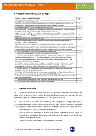 MANUAL DE BOAS PRÁTICAS - ABPE 2013
ASSOCIAÇÃO BRASILEIRA DE TUBOS POLIOLEFÍNICOS E SISTEMAS
● Procedimento de Soldagem de Topo
CUIDADOS INICIAIS ANTES DA SOLDAGEM OK ?
1. Procure assentar o equipamento sobre uma base regular ou terreno plano e consistente. Se preciso,
forre o piso com plástico, madeira, etc




2. Coloque o equipamento preferencialmente em um local abrigado, de forma a evitar ventos, que
trazem sujeira e criam diferenças de temperatura nas superfícies da placa de solda.




3. Providencie roletes ou similarespara o alinhamento dos tubos. 



4. Certifique-se que a fonte de energia (gerador ou rede elétrica) tenha potência e voltagem adequada
ao equipamento. Se usar gerador, verifique se há combustível suficiente.




5. Ligue o gerador e estabilize-o na voltagem e frequência determinadas. Deixe-o aquecer e estabilizar
por pelo menos 5 minutos. N u n c a conecte equipamentos ao gerador antes de estabilizar, ou pode
danificá-los.




6. Verifique onível de óleo do comando hidráulico. 



7. Conecte as mangueiras ao comando hidráulico, tomando o cuidado de limpar e posicionar os
conectores e engates adequadamente.




8. Certifique-se de possuir os parâmetros de soldagem adequados ao equipamento e dimensão dos
tubos.
9. Limpe o equipamento com pano limpo, prestando atenção no estado dos eixos (riscos, depressões).
Tire poeiras e incrustações que possam provocar danos nos eixos quando a máquina for acionada.
10. Limpe a placa de solda com pano embebido em álcool ou acetona.
11. Mantenha o faceador e a placa de solda em seus respectivos suportes.
12. Ligue o equipamento (bomba hidráulica, faceador e placa de solda ajustada para a temperatura de
soldagem) e comande a abertura e o fechamento da máquina várias vezes (no mínimo 10 vezes),
ajuste as pressões, para garantir que todos os comandos estejam funcionando plenamente e que
possível ar na linha hidráulica seja purgado.
13. Verifique o revestimento anti-aderente da placa de solda. Se necessário substitua-o. Se a placa
tiver alguma contaminação, faça simulações de solda com o tubo, limpando a seguir com pano ou
papel embebido em álcool ou acetona. Isto deve tirar os resíduos grudados na placa
14. Verifique se a placa de solda atingiu a temperatura de trabalho e se estabilizou. Verifique sua
temperatura com lápis térmico ou termômetro
15. Verifique as lâminas do faceador. Se necessário ajuste ou substitua-as. O ajuste deve ser feito de
forma a garantir cavacos contínuos e de pequena espessura (0,2 a 0,5 mm).
16. Certifique-se que os materiais dos tubos e conexões a serem soldados são compatíveis, de mesmo
SDR e estão em bom estado.
17. Faça uma limpeza preliminar dos tubos, eliminando lama, graxa, pó, areia, etc
18. Faça o correto preenchimento inicial do Relatório de Soldagem.
1 Preparação da solda
1.1. Ajustar equipamento de solda colocando os casquilhos adequados ao diâmetro dos
tubos. Limpe o faceador, tubos e placa de solda. Estabilizar temperatura da placa de solda
conforme a Tabela de Solda (da ordem de 210 a 220°C para PEAD e PP).
1.2. Fixar e alinhar os tubos e/ou conexões nas abraçadeiras. Assegurar-se que as
extremidades dos tubos tenham comprimento suficiente para realizar a soldagem. Use todos
os recursos para facilitar o alinhamento e diminuir o atrito para o arraste dos tubos, tais como:
- colocar roletes ou calços de madeira sob os tubos;
- girar os tubos até encontrar o melhor alinhamento. Lembre-se que os tubos são
normalmente ovalizados. O alinhamento é facilitado se for usada como referência a
linha de marcação dos tubos;
- -deslocar os tubos lateralmente para compensar curvaturas.
 