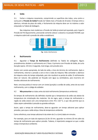 MANUAL DE BOAS PRÁTICAS - ABPE 2013
ASSOCIAÇÃO BRASILEIRA DE TUBOS POLIOLEFÍNICOS E SISTEMAS
3 Solda
3.1. Fechar a máquina novamente, comprimindo as superfícies dos tubos, uma contra a
outra,com a Pressão de Solda(Pressão da Tabela mais a Pressão de Arraste). O tempo entre a
abertura, retirada da placa de solda, e fechamento da máquina deve ser no máximo o valor
estipulado na Tabela de Soldagem.
Nas máquinas mais modernas a Pressão de Solda já estará pré-ajustada, pois é igual à
Pressão de Pré-Aquecimento, precisando somente colocar a alavanca na posição FECHAR; que
a máquina subirá até a pressão de solda e estabilizará;
Fig.- Solda e Resfriamento
4 Resfriamento
4.1. Aguardar o Tempo de Resfriamento (definido na Tabela de soldagem). Alguns
procedimentos dividem o resfriamento em 2 fases. A primeira com Pressão de Solda, de curta
duração (aprox. 10 min). A segunda, mais longa, com pressão zero.
Anotar com caneta apropriada, do lado da solda, a hora de término do resfriamento. Após o
resfriamento, retornar a pressão a zero e tirar o tubo da máquina. Não comandar a abertura
da máquina antes do tempo estipulado, pois isto resultará na perda da solda. O resfriamento
deve ser natural, não podendo ser forçado com água ou ventiladores, pois incorreria em
tensões adicionais de resfriamento.
Nota: uma boa prática é marcar com um sinete (punção) o cordão de solda, antes de seu total
resfriamento, com o código do soldador.
4.2 Não pressurizar os tubos antes do total resfriamento (temperatura ambiente).
Os tempos de resfriamento são definidos visando que a temperatura da solda caia abaixo da
temperatura de cristalização dos materiais. Via de regra, após o tempo de resfriamento a
região da solda estará com uma temperatura entre 70 e 110 °C, o que não permite que os
tubos sejam submetidos à pressão ou grandes esforços.
Assim, após o tempo de resfriamento, deve-se aguardar um tempo adicional para aplicar
pressões, para que a solda atinja a faixa da temperatura ambiente.
Como referência, esse tempo adicional é da ordem de 2 x e (mm) dado em minutos.
Por exemplo, para um tubo de espessura (e) de 10 mm, aguardar no mínimo 20 min além do
tempo de resfriamento para aplicar pressão. Todavia, é importante assegurar-se que a solda
esteja à temperatura ambiente.
 