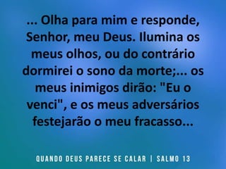 ... Olha para mim e responde,
Senhor, meu Deus. Ilumina os
meus olhos, ou do contrário
dormirei o sono da morte;... os
meus inimigos dirão: "Eu o
venci", e os meus adversários
festejarão o meu fracasso...
 