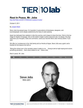  
Rest In Peace, Mr. Jobs
http://tier10lab.com/2011/10/06/rest-in-peace-mr-jobs/

October 6, 2011

By Joseph Olesh

Steve Jobs has passed away. An inspiration to generations of developers, designers, and
businesspeople, we're deeply saddened by the news of Jobs' passing.

Apple has dedicated their website to Jobs this evening; we're happy to share the links. Click on the top
image for Apple's homepage; click on the bottom image to write a personal note. As always, this blog
welcomes your thoughts, notes and comments. Leave your favorite Steve Jobs memory below, if you
wish.

We offer our condolences to the Jobs family and our friends at Apple. Steve Jobs was a giant; we're
thankful for the lessons he's left us.

“Being the richest man in the cemetery doesn’t matter to me … Going to bed at night saying we’ve done
something wonderful… that’s what matters to me.” ~Steve Jobs

Rest in peace, Mr. Jobs.




	
  
 