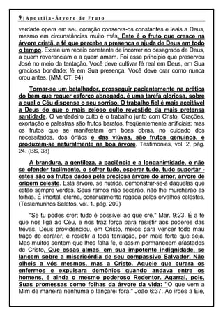 9|   Apostila–Árvore de Fruto

verdade opera em seu coração conserva-os constantes e leais a Deus,
mesmo em circunstâncias muito más. Este é o fruto que cresce na
árvore cristã, a fé que percebe a presença e ajuda de Deus em todo
o tempo. Existe um receio constante de incorrer no desagrado de Deus,
a quem reverenciam e a quem amam. Foi esse princípio que preservou
José no meio da tentação. Você deve cultivar fé real em Deus, em Sua
graciosa bondade; fé em Sua presença. Você deve orar como nunca
orou antes. (MM, CT, 94)
     Tornar-se um batalhador, prosseguir pacientemente na prática
do bem que requer esforço abnegado, é uma tarefa gloriosa, sobre
a qual o Céu dispensa o seu sorriso. O trabalho fiel é mais aceitável
a Deus do que o mais zeloso culto revestido da mais pretensa
santidade. O verdadeiro culto é o trabalho junto com Cristo. Orações,
exortação e palestras são frutos baratos, freqüentemente artificiais; mas
os frutos que se manifestam em boas obras, no cuidado dos
necessitados, dos órfãos e das viúvas, são frutos genuínos, e
produzem-se naturalmente na boa árvore. Testimonies, vol. 2, pág.
24. (BS, 38)
    A brandura, a gentileza, a paciência e a longanimidade, o não
se ofender facilmente, o sofrer tudo, esperar tudo, tudo suportar -
estes são os frutos dados pela preciosa árvore do amor, árvore de
origem celeste. Esta árvore, se nutrida, demonstrar-se-á daquelas que
estão sempre verdes. Seus ramos não secarão, não lhe murcharão as
folhas. É imortal, eterna, continuamente regada pelos orvalhos celestes.
(Testemunhos Seletos, vol. 1, pág. 209)
    "Se tu podes crer; tudo é possível ao que crê." Mar. 9:23. É a fé
que nos liga ao Céu, e nos traz força para resistir aos poderes das
trevas. Deus providenciou, em Cristo, meios para vencer todo mau
traço de caráter, e resistir a toda tentação, por mais forte que seja.
Mas muitos sentem que lhes falta fé, e assim permanecem afastados
de Cristo. Que essas almas, em sua impotente indignidade, se
lancem sobre a misericórdia de seu compassivo Salvador. Não
olheis a vós mesmos, mas a Cristo. Aquele que curara os
enfermos e expulsara demônios quando andava entre os
homens, é ainda o mesmo poderoso Redentor. Agarrai, pois,
Suas promessas como folhas da árvore da vida: "O que vem a
Mim de maneira nenhuma o lançarei fora." João 6:37. Ao irdes a Ele,
 