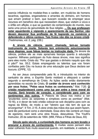 A p o s t i l a – Á r v o r e d e F r u t o | 12

exercia influência no modelar-lhes o caráter, em mudá-los de homens
tacanhos, egoístas, enganadores e amantes do dinheiro, em homens
que amam praticar o bem, que buscam ocasião de empregar seus
recursos em benefício dos que necessitam disso, que visitam a viúva e
o órfão em aflição, e que se guardam da contaminação do mundo, isso
seria uma prova da genuinidade de Sua religião. ... Os que professam
estar aguardando e vigiando o aparecimento de seu Senhor, não
devem desonrar Sua profissão de fé logrando no comércio e
defendendo o último centavo. Tais frutos não dão na árvore cristã.
(Testimonies, vol. 2, pág. 239.)
    A árvore da ciência, assim chamada, tem-se tornado
instrumento de morte. Satanás tem entretecido astuciosamente
seus dogmas, suas falsas teorias na instrução dada. Da árvore da
ciência, profere ele as mais aprazíveis lisonjas quanto à educação
superior. Milhares participam do fruto dessa árvore, mas isso significa
para eles morte. Cristo diz: "Por que gastais o dinheiro naquilo que não
é pão?" Isa. 55:2. Estais empregando os talentos que vos foram
confiados pelo Céu na busca de uma educação que Deus declara ser
loucura. (CPPE, 12)
     Ao ser Jesus compreendido pela fé, e introduzido no interior do
santuário da alma, o Espírito Santo moldará e afeiçoará o caráter
segundo a semelhança de Cristo. As lições serão então diariamente
aprendidas na escola de Cristo. O caráter da árvore será conhecido
por seus frutos. "Pelos seus frutos os conhecereis." Mat. 7:20. O
cristão resplandecerá como uma luz por entre a treva moral do
mundo. Será brando de coração, e considerado para com os
sentimentos dos outros. A Palavra de Deus nos instrui a ser
"prudentes como as serpentes e símplices como as pombas" (Mat.
10:16), e é dever de todo cristão colocar-se sob disciplina para com as
regras da Bíblia, de modo a ser "obreiro que não tem de que se
envergonhar". II Tim. 2:15. A obra vinda das mãos dos que assim fazem,
será tão perdurável como a eternidade. Essa obra não conterá um traço
de egoísmo, nem será uma obra frouxa, descuidosa. The Youth's
Instructor, 20 de setembro de 1894. (MM, Filhos e Filhas de Deus, 83)
    Século após século, a curiosidade dos homens os tem levado a
procurar a árvore do conhecimento. E muitas vezes pensam eles
estar colhendo fruto muito essencial quando, em realidade, é vaidade, é
 