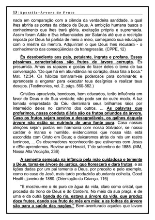 13 |   Apostila–Árvore de Fruto

nada em comparação com a ciência da verdadeira santidade, a qual
lhes abriria as portas da cidade de Deus. A ambição humana busca o
conhecimento que lhes trará glória, exaltação própria e supremacia.
Assim foram Adão e Eva influenciados por Satanás até que a restrição
imposta por Deus foi partida de meio a meio, começando sua educação
com o mestre da mentira. Adquiriram o que Deus lhes recusara - o
conhecimento das conseqüências da transgressão. (CPPE, 12)
    És desobediente aos pais, petulante, ingrata e profana. Essas
péssimas características são frutos de árvore corrupta. És
presumida. Amas os rapazes e gostas de fazer deles o tema de tua
conversação. "Do que há em abundância no coração, disso fala a boca."
Mat. 12:34. Os hábitos tornaram-se poderosos para dominar-te; e
aprendeste a enganar para executar teus desígnios e realizar teus
desejos. (Testimonies, vol. 2, págs. 560-562.)
     Cristãos aprazíveis, bondosos, bem educados, terão influência em
favor de Deus e de Sua verdade; não pode ser de outro modo. A luz
tomada emprestada do Céu derramará seus brilhantes raios por
intermédio deles no caminho dos outros. ... As palavras que
proferimos, nossa conduta diária são os frutos oriundos da árvore.
Caso os frutos sejam azedos e desagradáveis, os galhos daquela
árvore não estão se nutrindo de uma fonte pura. Caso nossas
afeições sejam postas em harmonia com nosso Salvador, se nosso
caráter é manso e humilde, evidenciamos que nossa vida está
escondida com Cristo em Deus; e deixaremos atrás de nós um rastro
luminoso, ... Os observadores reconhecerão que estivemos com Jesus
e dEle aprendemos. Review and Herald, 1° de setembr o de 1885. (MM,
Nossa Alta Vocação, 236)
     A semente semeada na infância pela mãe cuidadosa e temente
a Deus, torna-se árvore de justiça, que florescerá e dará frutos; e as
lições dadas por um pai temente a Deus, por preceito e pelo exemplo,
como no caso de José, mais tarde produzirão abundante colheita. Good
Health, janeiro de 1880. (Orientação da Criança. 116)
    "E mostrou-me o rio puro de água da vida, claro como cristal, que
procedia do trono de Deus e do Cordeiro. No meio da sua praça, e de
uma e da outra banda do rio, estava a árvore da vida, que produz
doze frutos, dando seu fruto de mês em mês; e as folhas da árvore
são para a saúde das nações." Bem-aventurado aqueles que lavam
 