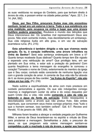 A p o s t i l a – Á r v o r e d e F r u t o | 14

as suas vestiduras no sangue do Cordeiro, para que tenham direito à
árvore da vida, e possam entrar na cidade pelas portas." Apoc. 22:1, 2 e
14. (AA, 592)
    Deus, por Seu Filho, procurara frutos mas não encontrou
nenhum. Israel era um estorvo à terra. Toda a sua existência era
uma maldição, pois ocupava na vinha o lugar que uma árvore
frutífera poderia preencher. Roubava o mundo das bênçãos que
Deus intencionava dar. Os israelitas mal representavam Deus aos
povos. Não eram somente inúteis, mas decididamente um embaraço.
Sua vida religiosa iludia em alto grau, e em vez de salvação
acarretava ruína. (PJ, 215)
     Esta advertência é também dirigida a nós que vivemos nesta
geração. És tu, ó coração indiferente, uma árvore infrutífera na
vinha do Senhor? Será esta sentença endereçada em breve a ti?
Quanto tempo recebeste Suas dádivas? Quanto tempo tem Ele vigiado
e esperado uma retribuição de amor? Que privilégio tens, em ser
plantado em Sua vinha, e estar sob a proteção do jardineiro! Com
quanta freqüência a terna mensagem do evangelho te comoveu o
coração! Tomaste o nome de Cristo, exteriormente és membro da igreja
que é Seu corpo; contudo estás consciente de nenhuma ligação viva
com o grande coração de amor. A corrente de Sua vida não flui através
de ti; as doces graças de Seu caráter, "os frutos do Espírito", não são
vistos em tua vida. (PJ, 216)
    Nada subtrai a espiritualidade da alma com mais presteza em
cuidado personalista e egoísta. Os que são indulgentes consigo
mesmos e negligenciam cuidar da alma e do corpo daqueles por
quem Cristo deu a vida, não estão comendo o pão da vida ou
bebendo a água da fonte da salvação. Estão ressequidos e
desvitalizados como a árvore que não produz fruto. São anões
espirituais, que consomem seus meios consigo próprios; mas "tudo o
que o homem semear, isso também ceifará". Gál. 6:7. Review and
Herald, 15 de janeiro de 1895. (BS, 19)
     Milhares foram levados a abraçar a verdade pregada por Guilherme
Miller, e servos de Deus levantaram-se no espírito e virtude de Elias
para proclamar a mensagem. Semelhantes a João, o precursor de
Jesus, os que pregavam esta solene mensagem sentiam-se
compelidos a pôr o machado à raiz da árvore, e apelar aos homens
 