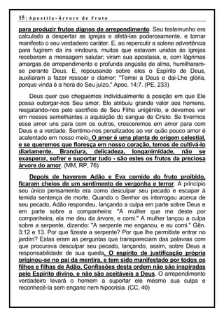 15 |   Apostila–Árvore de Fruto

para produzir frutos dignos de arrependimento. Seu testemunho era
calculado a despertar as igrejas e afetá-las poderosamente, e tornar
manifesto o seu verdadeiro caráter. E, ao repercutir a solene advertência
para fugirem da ira vindoura, muitos que estavam unidos às igrejas
receberam a mensagem salutar; viram sua apostasia, e, com lágrimas
amargas de arrependimento e profunda angústia de alma, humilharam-
se perante Deus. E, repousando sobre eles o Espírito de Deus,
auxiliaram a fazer ressoar o clamor: "Temei a Deus e dai-Lhe glória,
porque vinda é a hora do Seu juízo." Apoc. 14:7. (PE, 233)
    Deus quer que cheguemos individualmente à posição em que Ele
possa outorgar-nos Seu amor. Ele atribuiu grande valor aos homens,
resgatando-nos pelo sacrifício de Seu Filho unigênito, e devemos ver
em nossos semelhantes a aquisição do sangue de Cristo. Se tivermos
esse amor uns para com os outros, cresceremos em amor para com
Deus e a verdade. Sentimo-nos penalizados ao ver quão pouco amor é
acalentado em nosso meio. O amor é uma planta de origem celestial,
e se queremos que floresça em nosso coração, temos de cultivá-lo
diariamente. Brandura, delicadeza, longanimidade, não se
exasperar, sofrer e suportar tudo - são estes os frutos da preciosa
árvore do amor. (MM, RP, 76)
     Depois de haverem Adão e Eva comido do fruto proibido,
ficaram cheios de um sentimento de vergonha e terror. A princípio
seu único pensamento era como desculpar seu pecado e escapar à
temida sentença de morte. Quando o Senhor os interrogou acerca de
seu pecado, Adão respondeu, lançando a culpa em parte sobre Deus e
em parte sobre a companheira: "A mulher que me deste por
companheira, ela me deu da árvore, e comi." A mulher lançou a culpa
sobre a serpente, dizendo: "A serpente me enganou, e eu comi." Gên.
3:12 e 13. Por que fizeste a serpente? Por que lhe permitiste entrar no
jardim? Estas eram as perguntas que transpareciam das palavras com
que procurava desculpar seu pecado, lançando, assim, sobre Deus a
responsabilidade de sua queda. O espírito de justificação própria
originou-se no pai da mentira, e tem sido manifestado por todos os
filhos e filhas de Adão. Confissões desta ordem não são inspiradas
pelo Espírito divino, e não são aceitáveis a Deus. O arrependimento
verdadeiro levará o homem a suportar ele mesmo sua culpa e
reconhecê-la sem engano nem hipocrisia. (CC, 40)
 