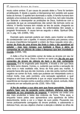 17 |   Apostila–Árvore de Fruto

recaiu sobre ambos. E por causa do pecado deles a Terra foi também
amaldiçoada. E desde a queda a intemperança tem existido sob quase
todas as formas. O apetite tem dominado a razão. A família humana tem
adotado uma conduta de desobediência, e, como Eva, tem sido induzida
por Satanás a desrespeitar as proibições de Deus, iludindo-se com a
suposição de que as conseqüências não seriam tão terríveis como se
inferira. A família humana tem violado as leis da saúde, chegando ao
excesso em quase todas as coisas. As enfermidades têm estado a
progredir firmemente. À causa tem-se seguido o efeito. Spiritual Gifts,
vol. 4, pág. 120. (CSRA, 145)
    Exemplo após exemplo poderia ser citado, para mostrar os efeitos
do condescender com o apetite. A nossos primeiros pais pareceu coisa
de pouca importância transgredir a ordem de Deus naquele único ato -
comer do fruto de uma árvore tão linda à vista e tão agradável ao
paladar - mas isso rompeu sua lealdade a Deus e abriu as
comportas de um dilúvio de culpa e desgraça que tem inundado o
mundo. (CSRA. 149)
     A Adão e Eva foi permitido comer de todas as árvores em seu lar
edênico, exceto de uma. Disse o Senhor ao santo par: No dia em que
comerdes da árvore da ciência do bem e do mal, certamente
morrereis. Eva foi enganada pela serpente, e levada a crer que Deus
não faria como dissera. Comeu, e, cuidando que sentia a sensação de
uma nova e mais exaltada vida, levou do fruto para seu marido. A
serpente havia dito que ela não morreria, e ela não sentiu nenhum efeito
negativo ao comer do fruto, nada que pudesse ser interpretado como a
indicar morte, mas, pelo contrário, uma sensação agradável, a qual
imaginava ela fosse semelhante à que os anjos experimentavam. Sua
experiência se insurgia contra a positiva ordem de Jeová; contudo, Adão
consentiu em ser seduzido por ela. (CSS, 108 e 109)
     A fim de realizar a sua obra sem que fosse percebido, Satanás
preferiu fazer uso da serpente como médium, disfarce este bem
adaptado ao seu propósito de enganar. A serpente era então uma
das mais prudentes e belas das criaturas da Terra. Tinha asas, e
enquanto voava pelos ares apresentava uma aparência de brilho
deslumbrante, tendo a cor e o fulgor de ouro polido. Pousando nos
ramos profusamente carregados da árvore proibida, e saboreando o
delicioso fruto, era seu objetivo chamar a atenção e deleitar os olhos de
 