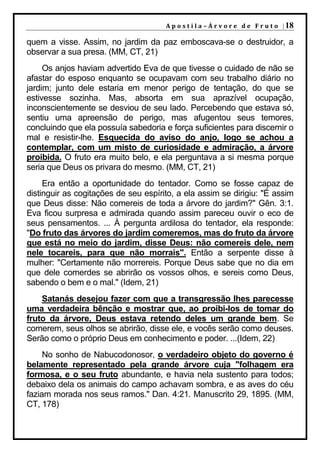 A p o s t i l a – Á r v o r e d e F r u t o | 18

quem a visse. Assim, no jardim da paz emboscava-se o destruidor, a
observar a sua presa. (MM, CT, 21)
     Os anjos haviam advertido Eva de que tivesse o cuidado de não se
afastar do esposo enquanto se ocupavam com seu trabalho diário no
jardim; junto dele estaria em menor perigo de tentação, do que se
estivesse sozinha. Mas, absorta em sua aprazível ocupação,
inconscientemente se desviou de seu lado. Percebendo que estava só,
sentiu uma apreensão de perigo, mas afugentou seus temores,
concluindo que ela possuía sabedoria e força suficientes para discernir o
mal e resistir-lhe. Esquecida do aviso do anjo, logo se achou a
contemplar, com um misto de curiosidade e admiração, a árvore
proibida. O fruto era muito belo, e ela perguntava a si mesma porque
seria que Deus os privara do mesmo. (MM, CT, 21)
     Era então a oportunidade do tentador. Como se fosse capaz de
distinguir as cogitações de seu espírito, a ela assim se dirigiu: "É assim
que Deus disse: Não comereis de toda a árvore do jardim?" Gên. 3:1.
Eva ficou surpresa e admirada quando assim pareceu ouvir o eco de
seus pensamentos. ... À pergunta ardilosa do tentador, ela responde:
"Do fruto das árvores do jardim comeremos, mas do fruto da árvore
que está no meio do jardim, disse Deus: não comereis dele, nem
nele tocareis, para que não morrais". Então a serpente disse à
mulher: "Certamente não morrereis. Porque Deus sabe que no dia em
que dele comerdes se abrirão os vossos olhos, e sereis como Deus,
sabendo o bem e o mal." (Idem, 21)
    Satanás desejou fazer com que a transgressão lhes parecesse
uma verdadeira bênção e mostrar que, ao proibi-los de tomar do
fruto da árvore, Deus estava retendo deles um grande bem. Se
comerem, seus olhos se abrirão, disse ele, e vocês serão como deuses.
Serão como o próprio Deus em conhecimento e poder. ...(Idem, 22)
     No sonho de Nabucodonosor, o verdadeiro objeto do governo é
belamente representado pela grande árvore cuja "folhagem era
formosa, e o seu fruto abundante, e havia nela sustento para todos;
debaixo dela os animais do campo achavam sombra, e as aves do céu
faziam morada nos seus ramos." Dan. 4:21. Manuscrito 29, 1895. (MM,
CT, 178)
 
