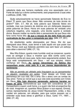 A p o s t i l a – Á r v o r e d e F r u t o | 20

sabedoria dada aos homens mediante uma viva associação com a
Fonte de toda luz e divino conhecimento, será proporcional a suas artes
e artifícios. (CSE, 108)
     Quão astuciosamente se havia aproximado Satanás de Eva no
Éden! "É assim que Deus disse: Não comereis de toda árvore do
jardim?" Gên. 3:1. Até ali, toda palavra que Satanás falara era
verdade, mas sua maneira de dizê-las era um disfarçado desprezo
pelas palavras de Deus. Havia em suas palavras de verdade uma
cobertura negativa, uma negação, uma dúvida quanto à verdade
divina. Buscou instilar na mente dela o pensamento de que Deus não
faria como havia dito; de que a recusa de tão belo fruto era uma
contradição de Seu amor e compaixão por eles. (MM, CT, 201)
    Os obedientes serão abençoados por Deus. Ele diz que
abençoará seus filhos, suas terras e tudo aquilo em que puser sua
mão. Pensa você que Satanás permitirá isso sem fazer um esforço
para obter o domínio? (MM, CT, 15)
    Meu filho Edson, quanto mais humilde você se conservar, quanto
mais se achegar a Deus e mostrar que nEle confia como uma
criancinha confia em seus pais, tanto mais seguramente andará. Sua
força está completamente em Deus - em sua simples, inteira
confiança em Deus. As igrejas Adventistas do Sétimo Dia
necessitam andar mais pela fé e ser menos dependentes do
sentimento. ..
    Não se permita ser afetado pela linguagem ou os pensamentos
de alguém, revelados em ações. Você deseja um Cristo que
permaneça em sua vida. Ele o ama. Ele o atraiu com as cordas do
Seu amor. Torne-se visível que a sua vida está escondida com Cristo
em Deus. Não haja discurso apressado, palavras baratas ou
frases de gíria. Demonstre-se que você tem consciência de um
Companheiro a quem você honra, e a quem não fará envergonhar-Se
de você. Imaginem só, queridos filhos [Edson e sua esposa, Emma],
somos representantes de Jesus Cristo! Representem, então, o Seu
caráter em palavras, em atitudes, para que outros possam ver e
entender suas boas obras e glorificar a Deus. Carta 171, 1897....
(MM, CT, 45)
 