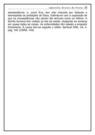 A p o s t i l a – Á r v o r e d e F r u t o | 22

desobediência, e, como Eva, tem sido induzida por Satanás a
desrespeitar as proibições de Deus, iludindo-se com a suposição de
que as conseqüências não seriam tão terríveis como se inferira. A
família humana tem violado as leis da saúde, chegando ao excesso
em quase todas as coisas. As enfermidades têm estado a progredir
firmemente. À causa tem-se seguido o efeito. Spiritual Gifts, vol. 4,
pág. 120. (CSRA, 145)
 