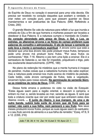 3|   Apostila–Árvore de Fruto

do Espírito de Deus no coração é essencial para uma vida devota. Ele
precisa ser recebido no coração daqueles que aceitam a verdade, e
criar neles um coração puro, para que possam guardar os Seus
mandamentos e ser praticantes de Sua Palavra. (MM, Refletindo a
Cristo, 200)
    O grande Mestre Se vale da natureza para refletir a luz que inunda a
entrada do Céu a fim de que homens e mulheres possam ser levados a
obedecer à Sua Palavra. E a natureza cumpre o mandado do Criador.
Ao coração abrandado pela graça de Deus, o Sol, a Lua, as
estrelas, as altaneiras árvores e as flores do campo proferem suas
palavras de conselho e admoestação. O ato de lançar a semente ao
solo leva a mente à semeadura espiritual. A árvore como que está a
declarar que uma boa árvore não pode produzir maus frutos, tampouco
pode uma árvore má produzir bons frutos. "Por seus frutos os
conhecereis." Mat. 7:16. Mesmo o joio tem uma lição a ensinar. Ele é a
semeadura de Satanás e, se não for impedido, prejudicará o trigo, pelo
seu exuberante desenvolvimento. (CPPE, 189)
    No plano da redenção há mistérios que a mente humana é incapaz
de penetrar, muitas coisas que a sabedoria humana não sabe explicar;
mas a natureza pode ensinar-nos muito acerca do mistério da piedade.
Cada botão, cada árvore carregada de frutos, toda a vegetação,
encerram lições para nosso estudo. Na germinação da semente lêem-
se os mistérios do reino de Deus. (CSE, 256)
     Dessa fonte emana o poderoso rio visto na visão de Ezequiel.
"Estas águas saem para a região oriental, e descem à campina, e
entram no mar; e, sendo levadas ao mar, sararão as águas. E será que
toda a criatura vivente que vier por onde quer que entrarem estes dois
ribeiros viverá. ... E junto do ribeiro, à sua margem, de uma e de
outra banda, subirá toda sorte de árvore que dá fruto para se
comer; não cairá a sua folha, nem perecerá o seu fruto. Nos seus
meses produzirá novos frutos, porque as suas águas saem do santuário;
e o seu fruto servirá de alimento e a sua folha de remédio." Ezeq. 47:8, 9
e 12. (CSS, 210)

          João 7 38, 39; 4: 14; Zac 14: 8;Joel 3: 18; Apoc 22: 1.
 