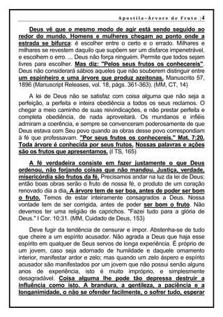 A p o s t i l a – Á r v o r e d e F r u t o |4

     Deus vê que o mesmo modo de agir está sendo seguido ao
redor do mundo. Homens e mulheres chegam ao ponto onde a
estrada se bifurca: é escolher entre o certo e o errado. Milhares e
milhares se revestem daquilo que supõem ser um disfarce impenetrável,
e escolhem o erro. ... Deus não força ninguém. Permite que todos sejam
livres para escolher. Mas diz: "Pelos seus frutos os conhecereis".
Deus não considerará sábios aqueles que não souberem distinguir entre
um espinheiro e uma árvore que produz azeitonas. Manuscrito 57,
1896 (Manuscript Releases, vol. 18, págs. 361-363). (MM, CT, 14)
    A lei de Deus não se satisfaz com coisa alguma que não seja a
perfeição, a perfeita e inteira obediência a todos os seus reclamos. O
chegar a meio caminho de suas reivindicações, e não prestar perfeita e
completa obediência, de nada aproveitará. Os mundanos e infiéis
admiram a coerência, e sempre se convenceram poderosamente de que
Deus estava com Seu povo quando as obras desse povo correspondiam
à fé que professavam. "Por seus frutos os conhecereis." Mat. 7:20.
Toda árvore é conhecida por seus frutos. Nossas palavras e ações
são os frutos que apresentamos. (I TS, 165)
    A fé verdadeira consiste em fazer justamente o que Deus
ordenou, não forjando coisas que não mandou. Justiça, verdade,
misericórdia são frutos da fé. Precisamos andar na luz da lei de Deus;
então boas obras serão o fruto de nossa fé, o produto de um coração
renovado dia a dia. A árvore tem de ser boa, antes de poder ser bom
o fruto. Temos de estar inteiramente consagrados a Deus. Nossa
vontade tem de ser corrigida, antes de poder ser bom o fruto. Não
devemos ter uma religião de caprichos. "Fazei tudo para a glória de
Deus." I Cor. 10:31. (MM, Cuidado de Deus, 153)
     Deve fugir da tendência de censurar e impor. Abstenha-se de tudo
que cheire a um espírito acusador. Não agrada a Deus que haja esse
espírito em qualquer de Seus servos de longa experiência. É próprio de
um jovem, caso seja adornado de humildade e daquele ornamento
interior, manifestar ardor e zelo; mas quando um zelo áspero e espírito
acusador são manifestados por um jovem que não possui senão alguns
anos de experiência, isto é muito impróprio, e simplesmente
desagradável. Coisa alguma lhe pode tão depressa destruir a
influência como isto. A brandura, a gentileza, a paciência e a
longanimidade, o não se ofender facilmente, o sofrer tudo, esperar
 