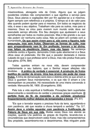 7|   Apostila–Árvore de Fruto

misericordiosa, abnegada vida de Cristo. Alguns que se julgam
excelentes cristãos não compreendem o que significa o serviço para
Deus. Seus planos e cogitações têm por fim agradar-se a si mesmos.
Agem sempre com referência a si próprios. O tempo só é de valor para
eles quando podem ajuntar para si mesmos. Em todos os negócios da
vida, é esse o seu objetivo. Trabalham não para os outros, mas para si
mesmos. Deus os criou para viverem num mundo onde deve ser
executado serviço altruísta. Era Seu desígnio que ajudassem a seus
semelhantes por todos os modos possíveis. Mas é tão grande o eu que
não podem ver nenhuma outra coisa. Não se põem em contato com a
humanidade. Os que assim vivem para si, são como a figueira, toda
presunção, mas sem frutos. Observam as formas de culto, mas
sem arrependimento nem fé. Em profissão, honram a lei divina,
mas faltam na obediência. Dizem, mas não fazem. Na sentença
proferida contra a figueira, demonstra Cristo quão aborrecível é a Seus
olhos essa vã pretensão. Diz Ele que o pecador declarado é menos
culpado do que o que professa servir a Deus, mas não produz fruto para
Sua glória. (DTN, 584)
     Todos quantos entram na nova vida, devem compreender
anteriormente a seu batismo, que o Senhor requer afeições não
divididas. ... A prática da verdade é essencial. A produção de frutos
testifica do caráter da árvore. Uma boa árvore não pode dar maus
frutos. A linha de demarcação será clara e distinta entre os que amam a
Deus e guardam Seus mandamentos, e os que não O amam e Lhe
desrespeitam os preceitos. Há necessidade de uma inteira conversão à
verdade. Manuscrito 56, 1900. (Evangelismo, 308)
    Pela luta a vida espiritual é fortificada. Provações bem suportadas
desenvolverão a resistência do caráter e preciosas graças espirituais. O
perfeito fruto da fé, da mansidão e da caridade amadurece
freqüentemente melhor debaixo de tempestades e trevas. (PJ, 61)
     "Eis que o lavrador espera o precioso fruto da terra, aguardando-o
com paciência, até que receba a chuva temporã e serôdia." Tia. 5:7.
Assim deve o cristão aguardar com paciência a frutificação da
Palavra de Deus em sua vida. Muitas vezes Deus nos atende as
orações, quando Lhe pedimos as graças do Espírito, levando-nos a
circunstâncias que desenvolvem estes frutos; mas não compreendemos
Seu propósito, assombramo-nos e desanimamos. Mas ninguém pode
 