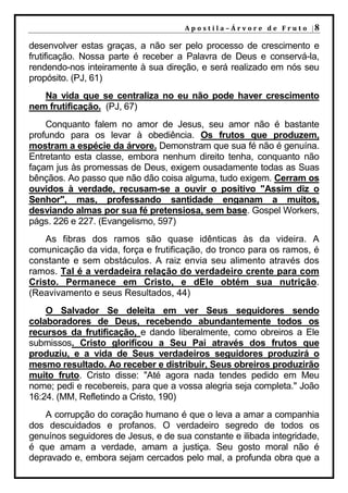A p o s t i l a – Á r v o r e d e F r u t o |8

desenvolver estas graças, a não ser pelo processo de crescimento e
frutificação. Nossa parte é receber a Palavra de Deus e conservá-la,
rendendo-nos inteiramente à sua direção, e será realizado em nós seu
propósito. (PJ, 61)
   Na vida que se centraliza no eu não pode haver crescimento
nem frutificação. (PJ, 67)
    Conquanto falem no amor de Jesus, seu amor não é bastante
profundo para os levar à obediência. Os frutos que produzem,
mostram a espécie da árvore. Demonstram que sua fé não é genuína.
Entretanto esta classe, embora nenhum direito tenha, conquanto não
façam jus às promessas de Deus, exigem ousadamente todas as Suas
bênçãos. Ao passo que não dão coisa alguma, tudo exigem. Cerram os
ouvidos à verdade, recusam-se a ouvir o positivo "Assim diz o
Senhor", mas, professando santidade enganam a muitos,
desviando almas por sua fé pretensiosa, sem base. Gospel Workers,
págs. 226 e 227. (Evangelismo, 597)
    As fibras dos ramos são quase idênticas às da videira. A
comunicação da vida, força e frutificação, do tronco para os ramos, é
constante e sem obstáculos. A raiz envia seu alimento através dos
ramos. Tal é a verdadeira relação do verdadeiro crente para com
Cristo. Permanece em Cristo, e dEle obtém sua nutrição.
(Reavivamento e seus Resultados, 44)
    O Salvador Se deleita em ver Seus seguidores sendo
colaboradores de Deus, recebendo abundantemente todos os
recursos da frutificação, e dando liberalmente, como obreiros a Ele
submissos. Cristo glorificou a Seu Pai através dos frutos que
produziu, e a vida de Seus verdadeiros seguidores produzirá o
mesmo resultado. Ao receber e distribuir, Seus obreiros produzirão
muito fruto. Cristo disse: "Até agora nada tendes pedido em Meu
nome; pedi e recebereis, para que a vossa alegria seja completa." João
16:24. (MM, Refletindo a Cristo, 190)
    A corrupção do coração humano é que o leva a amar a companhia
dos descuidados e profanos. O verdadeiro segredo de todos os
genuínos seguidores de Jesus, e de sua constante e ilibada integridade,
é que amam a verdade, amam a justiça. Seu gosto moral não é
depravado e, embora sejam cercados pelo mal, a profunda obra que a
 