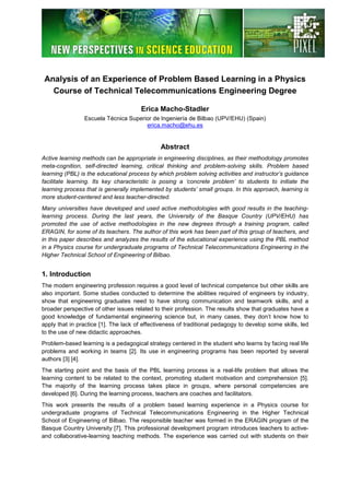 Analysis of an Experience of Problem Based Learning in a Physics
Course of Technical Telecommunications Engineering Degree
Erica Macho-Stadler
Escuela Técnica Superior de Ingeniería de Bilbao (UPV/EHU) (Spain)
erica.macho@ehu.es
Abstract
Active learning methods can be appropriate in engineering disciplines, as their methodology promotes
meta-cognition, self-directed learning, critical thinking and problem-solving skills. Problem based
learning (PBL) is the educational process by which problem solving activities and instructor’s guidance
facilitate learning. Its key characteristic is posing a ‘concrete problem’ to students to initiate the
learning process that is generally implemented by students’ small groups. In this approach, learning is
more student-centered and less teacher-directed.
Many universities have developed and used active methodologies with good results in the teaching-
learning process. During the last years, the University of the Basque Country (UPV/EHU) has
promoted the use of active methodologies in the new degrees through a training program, called
ERAGIN, for some of its teachers. The author of this work has been part of this group of teachers, and
in this paper describes and analyzes the results of the educational experience using the PBL method
in a Physics course for undergraduate programs of Technical Telecommunications Engineering in the
Higher Technical School of Engineering of Bilbao.
1. Introduction
The modern engineering profession requires a good level of technical competence but other skills are
also important. Some studies conducted to determine the abilities required of engineers by industry,
show that engineering graduates need to have strong communication and teamwork skills, and a
broader perspective of other issues related to their profession. The results show that graduates have a
good knowledge of fundamental engineering science but, in many cases, they don’t know how to
apply that in practice [1]. The lack of effectiveness of traditional pedagogy to develop some skills, led
to the use of new didactic approaches.
Problem-based learning is a pedagogical strategy centered in the student who learns by facing real life
problems and working in teams [2]. Its use in engineering programs has been reported by several
authors [3] [4].
The starting point and the basis of the PBL learning process is a real-life problem that allows the
learning content to be related to the context, promoting student motivation and comprehension [5].
The majority of the learning process takes place in groups, where personal competencies are
developed [6]. During the learning process, teachers are coaches and facilitators.
This work presents the results of a problem based learning experience in a Physics course for
undergraduate programs of Technical Telecommunications Engineering in the Higher Technical
School of Engineering of Bilbao. The responsible teacher was formed in the ERAGIN program of the
Basque Country University [7]. This professional development program introduces teachers to active-
and collaborative-learning teaching methods. The experience was carried out with students on their
 