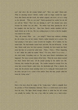 you? And who`s the old woman behind you?” “She`s my maid,” Darmi said.
What an attacking answer! Darmi`s mother could no longer restrain her anger.
Soon after Darmi said that words, the mother stopped, and took a sit on a swing
on the sidewalk. “Why do you stop?” Darmi questioned her mother but she did
not call her “Mom.” “Hey! Are you listening to me?!” she shouted once more
because the mother was just silent. The mother kept silent, ignoring the call of
her daughter who had hurt her. Since then, Darmi`s mother mumbled with her
hands looked up to the sky. She was reciting prayers to God so that her daughter
was cursed to be a stone.
“Hey, old woman! What… are… you doing?!!” Darmi kept stubborn, admitting
the old woman was not her mother. Darmi`s mother intended not to answer. She
kept praying to God upon a curse towards her daughter. All of sudden, the sky
turned dark. The loud thunder roared back and forth. The rain fell heavily. At that
time, Darmi could move her foots anymore. Gradually, her foots turned into black
stone that later on covered her entire body. “Mom…! Mom…! What`s happening
to me?” finally she called her mother “Mom.” “I`m sorry, Mom! I`m so sorry…,”
she cried loudly. Everything went on. The curse upon Darmi`s disobedience had
happened. The stone covered almost all her body. When the stone almost reached
her head, Darmi shed tears. All the people passing by the market saw this.
Likewise, they watched the girl crying. The weather returned as normal. Now, the
stone had covered Darmi`s entire body, the disobedient girl. What a miracle, the
stone, due the present, keeps spouting water as if a crying girl. Some people took
the stone, and put it on a corner of the market. Since that time, people called the
stone the “crying stone.”
***
Here is the story about the origins of the “crying stone,” which is originally from
the province of West Kalimantan, Indonesia. There is a worth lesson can be taken
from the story. The figure Darmi strongly refused to admit that the old woman
was actually her mother. She was a lazy while her mother was a hard-worker.
 