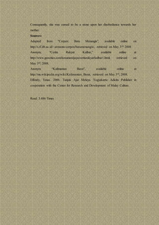 Consequently, she was cursed to be a stone upon her disobedience towards her
mother.
Sources:
Adapted from "Cerpen: Batu Menangis”, available online on
http://s.tf.itb.ac.id/~armanto/cerpen/batumenangis/, retrieved on May 3rd, 2008
Anonym, “Cerita Rakyat Kalbar,” available online at
http://www.geocities.com/kesumawijaya/ceritarakyat/kalbar1.html, retrieved on
May 3rd, 2008.
Anonym. “Kalimantan Barat”, available online at
http://ms.wikipedia.org/wiki/Kalimantan_Barat, retrieved on May 3rd, 2008.
Effendy, Tenas. 2006. Tunjuk Ajar Melayu. Yogyakarta: Adicita Publisher in
cooperation with the Center for Research and Development of Malay Culture.
Read: 3.486 Times
 