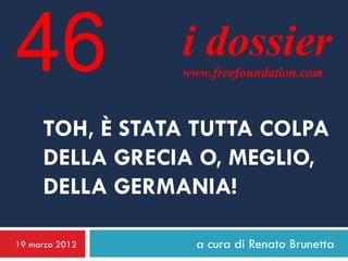 46              i dossier
                www.freefoundation.com



     TOH, È STATA TUTTA COLPA
     DELLA GRECIA O, MEGLIO,
     DELLA GERMANIA!

19 marzo 2012     a cura di Renato Brunetta
 