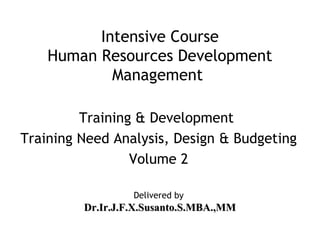 Intensive Course
    Human Resources Development
            Management

         Training & Development
Training Need Analysis, Design & Budgeting
                 Volume 2

                  Delivered by
         Dr.Ir.J.F.X.Susanto.S.MBA.,MM
 