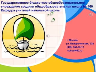 L/O/G/O
г. Москва,
ул. Белореченская, 23а
(495) 358-03-12
school460.ru
Государственное бюджетное общеобразовательное
учреждение средняя общеобразовательная школа № 460
Кафедра учителей начальной школы
 