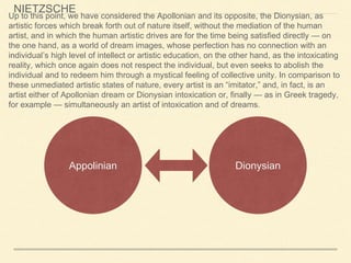 Appolinian Dionysian
Up to this point, we have considered the Apollonian and its opposite, the Dionysian, as
artistic forces which break forth out of nature itself, without the mediation of the human
artist, and in which the human artistic drives are for the time being satisfied directly — on
the one hand, as a world of dream images, whose perfection has no connection with an
individual’s high level of intellect or artistic education, on the other hand, as the intoxicating
reality, which once again does not respect the individual, but even seeks to abolish the
individual and to redeem him through a mystical feeling of collective unity. In comparison to
these unmediated artistic states of nature, every artist is an “imitator,” and, in fact, is an
artist either of Apollonian dream or Dionysian intoxication or, finally — as in Greek tragedy,
for example — simultaneously an artist of intoxication and of dreams.
NIETZSCHE
 