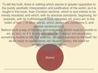 Appolinian Dionysian
Drama
Artist
precursor for
Overman
To tell the truth, there is nothing which stands in greater opposition to
the purely aesthetic interpretation and justification of the world, as it is
taught in this book, than Christian doctrine, which is and wishes to be
merely moralistic and which, with its absolute standards, beginning, for
example, with its truthfulness of God, relegates art, every art, to the
realm of lies — in other words, which denies art, condemns it, and
passes sentence on it.
Behind such a way of thinking and evaluating, which must be hostile to
art, so long as it is in any way genuine, I always perceived also
something hostile to life, the wrathful, vengeful aversion to life itself; for
all life rests on appearance, art, illusion, optics, the need for
perspective and for error.
 