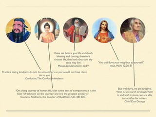 I have set before you life and death, 
blessing and cursing: therefore 
choose life, that both thou and thy 
seed may live 
Moses, Deuteronomy 30:19 
Practice loving kindness: do not do utno others as you would not have them 
do to you 
Confucius, The Confucian Analects 
“On a long journey of human life, faith is the best of companions; it is the 
best refreshment on the journey; and it is the greatest property.” 
Gautama Siddharta, the founder of Buddhism, 563-483 B.C. 
'You shall love your neighbor as yourself.' 
Jesus, Mark 12:28-31 
But with love, we are creative. 
With it, we march tirelessly. With 
it, and with it alone, we are able 
to sacrifice for others. 
Chief Dan George 
 