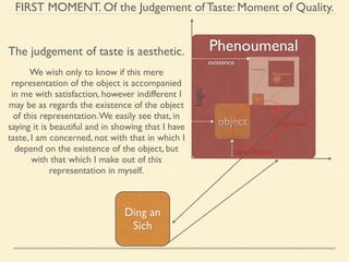 FIRST MOMENT. Of the Judgement of Taste: Moment of Quality. 
Phenoumenal 
logic 
object 
concept 
intuition 
aesthetic 
The judgement of taste is aesthetic. 
Ding an 
Sich 
existence 
intuition 
Noumenal We wish only to know if this mere 
representation of the object is accompanied 
in me with satisfaction, however indifferent I 
may be as regards the existence of the object 
of this representation. We easily see that, in 
saying it is beautiful and in showing that I have 
taste, I am concerned, not with that in which I 
depend on the existence of the object, but 
with that which I make out of this 
representation in myself. 
 
