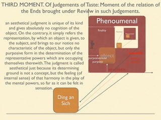THIRD MOMENT. Of Judgements of Taste: Moment of the relation of 
the Ends brought under Review in such Judgements. 
Phenoumenal 
logic 
object 
concept 
intuition 
aesthetic 
Ding an 
Sich 
finality Noumenal 
an aesthetical judgment is unique of its kind 
and gives absolutely no cognition of the 
object. On the contrary, it simply refers the 
representation, by which an object is given, to 
the subject, and brings to our notice no 
characteristic of the object, but only the 
purposive form in the determination of the 
representative powers which are occupying 
themselves therewith. The judgment is called 
aesthetical just because its determining 
ground is not a concept, but the feeling (of 
internal sense) of that harmony in the play of 
the mental powers, so far as it can be felt in 
sensation. 
beautiful 
purposiveness/ 
purpose 
feeling/ 
desire 
 