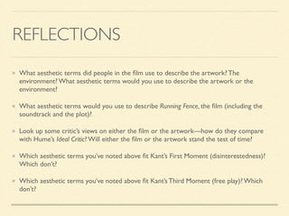 REFLECTIONS 
What aesthetic terms did people in the film use to describe the artwork? The 
environment? What aesthetic terms would you use to describe the artwork or the 
environment? 
What aesthetic terms would you use to describe Running Fence, the film (including the 
soundtrack and the plot)? 
Look up some critic’s views on either the film or the artwork—how do they compare 
with Hume’s Ideal Critic? Will either the film or the artwork stand the test of time? 
Which aesthetic terms you’ve noted above fit Kant’s First Moment (disinterestedness)? 
Which don’t? 
Which aesthetic terms you’ve noted above fit Kant’s Third Moment (free play)? Which 
don’t? 
