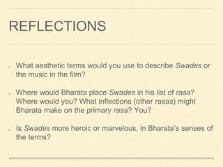 REFLECTIONS
What aesthetic terms would you use to describe Swades or
the music in the film?
Where would Bharata place Swades in his list of rasa?
Where would you? What inflections (other rasas) might
Bharata make on the primary rasa? You?
Is Swades more heroic or marvelous, in Bharata’s senses of
the terms?
 