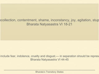 Bharata’s Transitory States
ecollection, contentment, shame, inconstancy, joy, agitation, stup
Bharata Natyasastra VI 18-21
include fear, indolence, cruelty and disgust.— in separation should be represe
Bharata Natyasastra VI 44-45
 