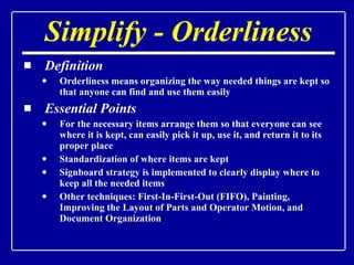 Simplify - Orderliness Definition Orderliness means organizing the way needed things are kept so that anyone can find and use them easily Essential Points For the necessary items arrange them so that everyone can see where it is kept, can easily pick it up, use it, and return it to its proper place Standardization of where items are kept Signboard strategy is implemented to clearly display where to keep all the needed items Other techniques: First-In-First-Out (FIFO), Painting, Improving the Layout of Parts and Operator Motion, and Document Organization 